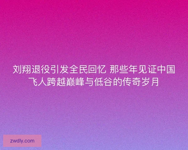 刘翔退役引发全民回忆 那些年见证中国飞人跨越巅峰与低谷的传奇岁月