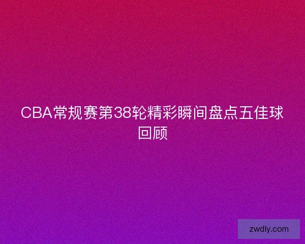 CBA常规赛第38轮精彩瞬间盘点五佳球回顾