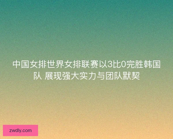 中国女排世界女排联赛以3比0完胜韩国队 展现强大实力与团队默契